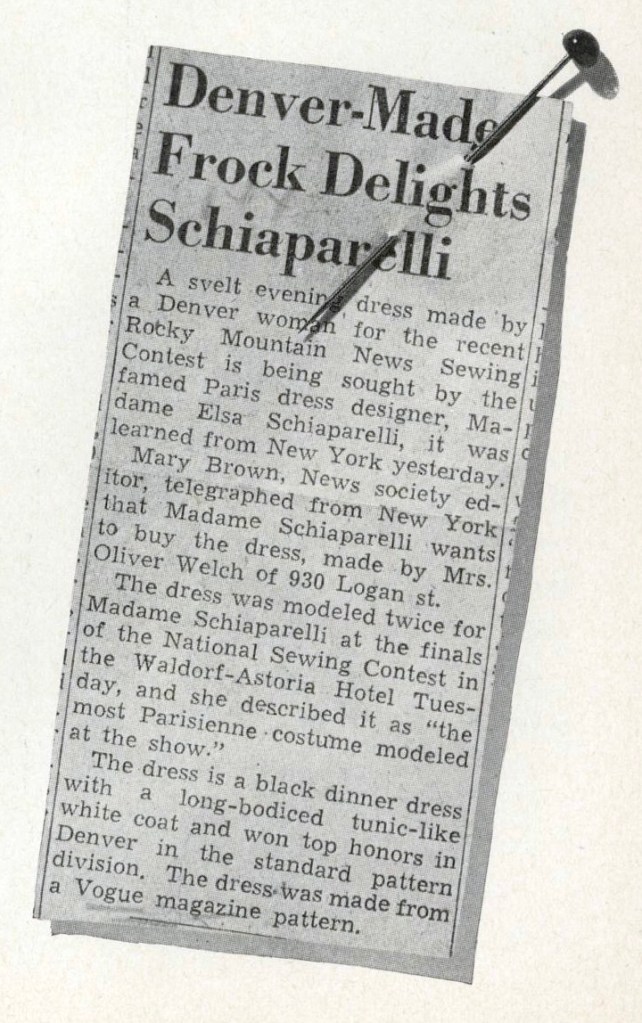Image of a news clipping with a dressmaking pin through the headline: Denver-Made Frock Delights Schiaparelli - A svelt evening dress made by a Denver woman for the recent Rocky Mountain News Sewing Contest is being sought by the famed Paris dress designer, Madame Elsa Schiaparelli, it was learned from New York yesterday.
Mary Brown, News society editor, telegraphed from New York that Madame Schiaparelli wants to buy the dress, made by Mrs. Oliver Welch of 930 Logan st.
The dress was modeled twice for Madame Schiaparelli at the finals of the National Sewing Contest in the Waldorf-Astoria Hotel Tuesday, and she described it as "the most Parisienne costume modeled at the show."
The dress is a black dinner dress with a long-bodiced tunic-like white coat and won top honors in Denver in the standard pattern division. The dress was made from a Vogue magazine pattern.